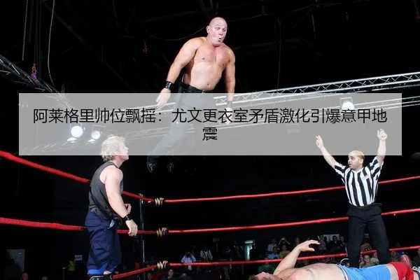 阿莱格里帅位飘摇：尤文更衣室矛盾激化引爆意甲地震