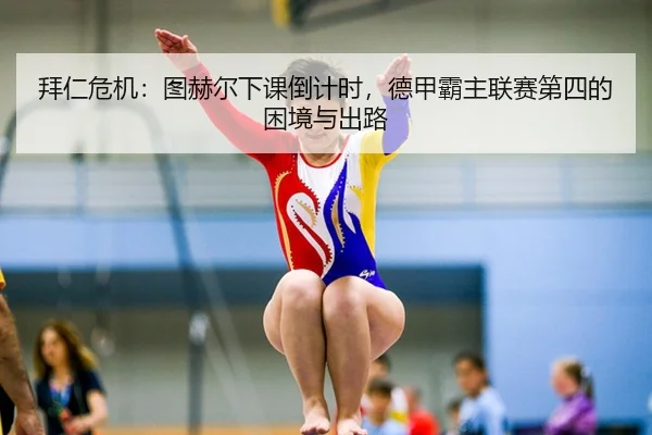 拜仁危机：图赫尔下课倒计时，德甲霸主联赛第四的困境与出路