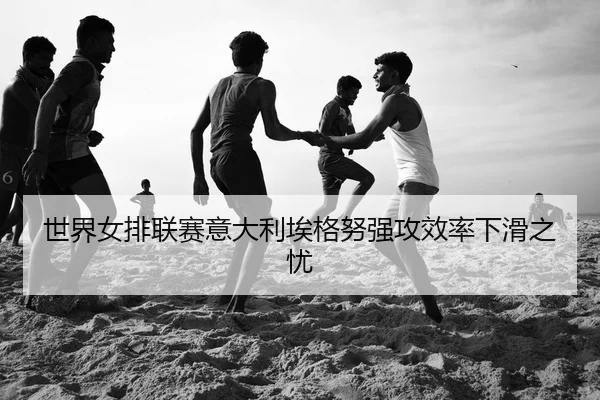 世界女排联赛意大利埃格努强攻效率下滑之忧